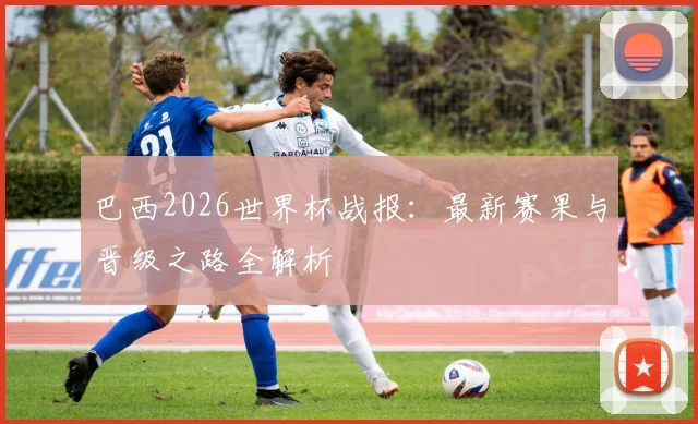 巴西2026世界杯战报：最新赛果与晋级之路全解析