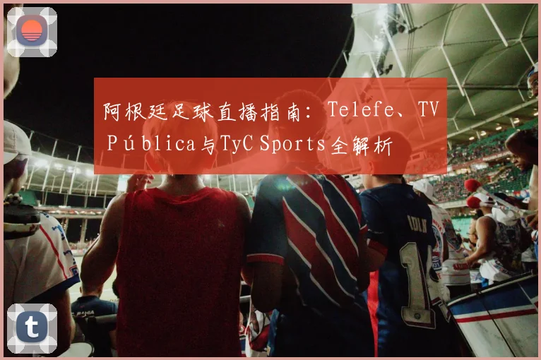 阿根廷足球直播指南:Telefe、TV Pública与TyC Sports全解析