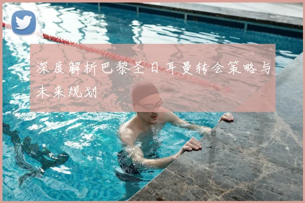 深度解析巴黎圣日耳曼转会策略与未来规划