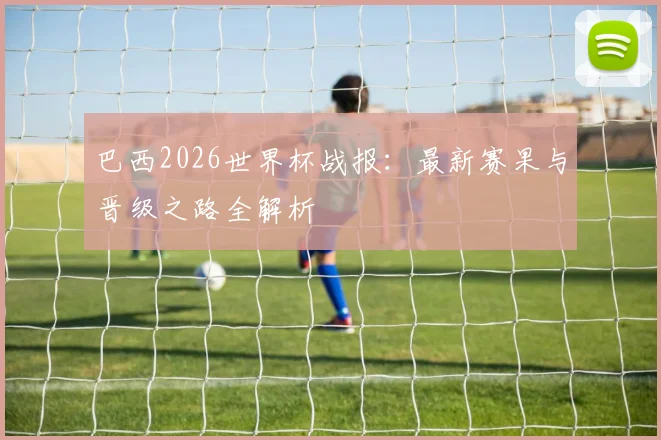 巴西2026世界杯战报：最新赛果与晋级之路全解析