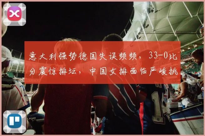 意大利强势德国失误频频,33-0比分震惊排坛,中国女排面临严峻挑战