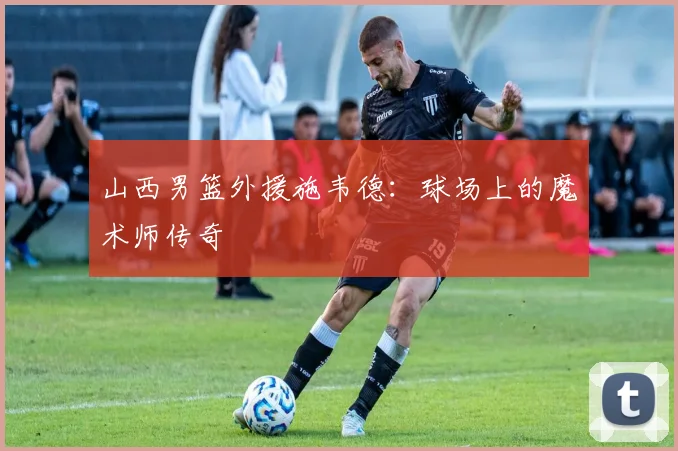 山西男篮外援施韦德:球场上的魔术师传奇