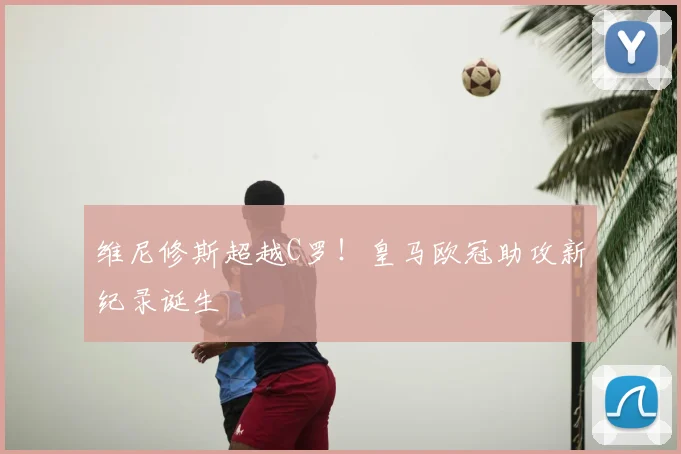 维尼修斯超越C罗！皇马欧冠助攻新纪录诞生