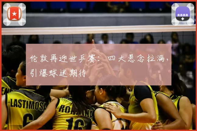 伦敦再迎世乒赛:四大悬念拉满,引爆球迷期待