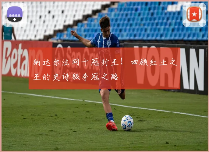 纳达尔法网十冠封王!回顾红土之王的史诗级夺冠之路