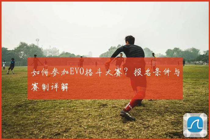 如何参加EVO格斗大赛？报名条件与赛制详解