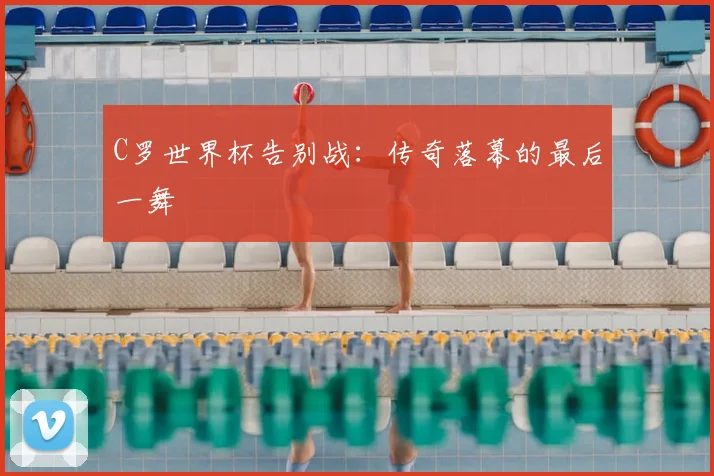 C罗世界杯告别战:传奇落幕的最后一舞