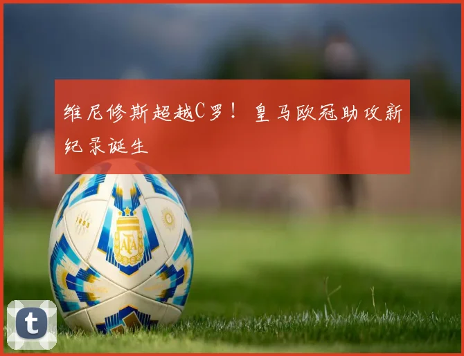 维尼修斯超越C罗!皇马欧冠助攻新纪录诞生