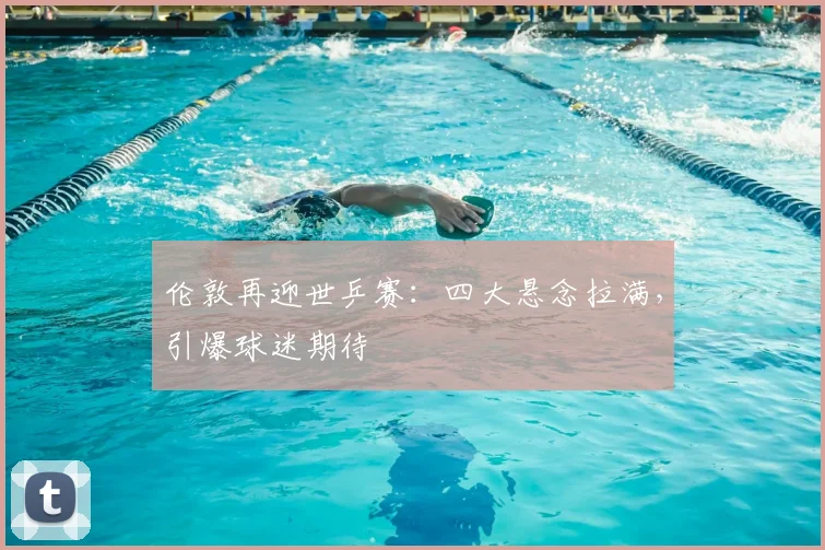 伦敦再迎世乒赛:四大悬念拉满,引爆球迷期待