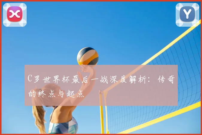 C罗世界杯最后一战深度解析:传奇的终点与起点