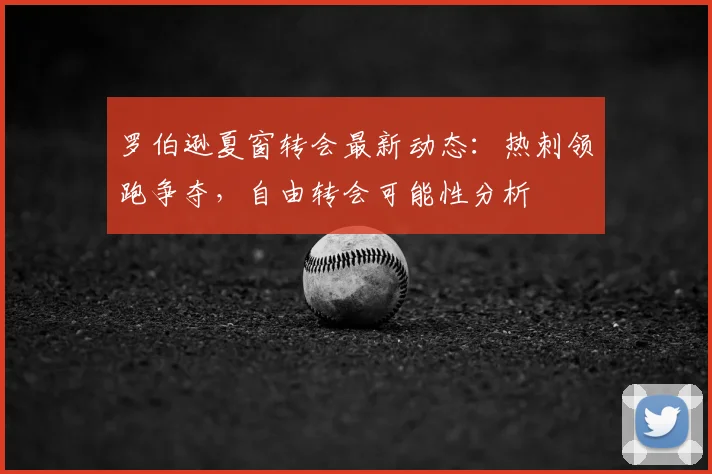 罗伯逊夏窗转会最新动态：热刺领跑争夺，自由转会可能性分析