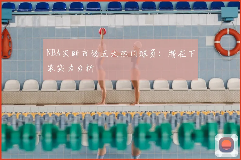 NBA买断市场五大热门球员:潜在下家实力分析