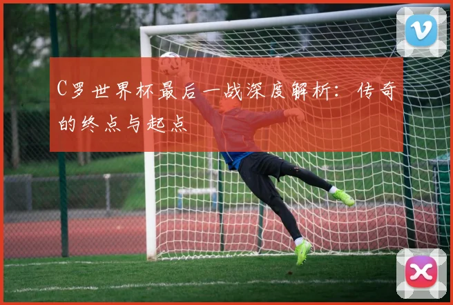 C罗世界杯最后一战深度解析:传奇的终点与起点