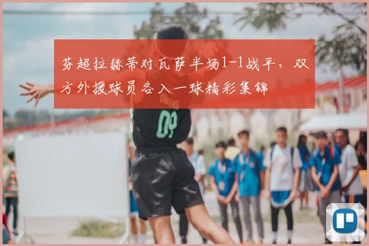 芬超拉赫蒂对瓦萨半场1-1战平,双方外援球员各入一球精彩集锦
