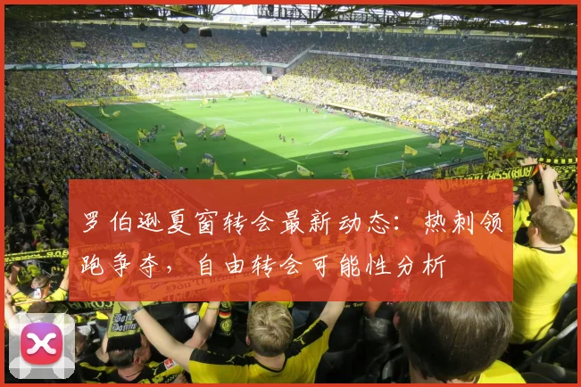 罗伯逊夏窗转会最新动态：热刺领跑争夺，自由转会可能性分析