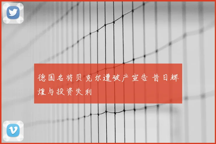 德国名将贝克尔遭破产宣告 昔日辉煌与投资失利