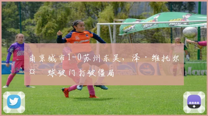 南京城市1-0苏州东吴，泽·维托尔头球破门打破僵局